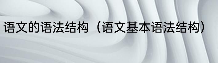 语文的语法结构（语文基本语法结构）