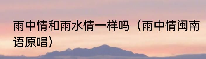 雨中情和雨水情一样吗（雨中情闽南语原唱）