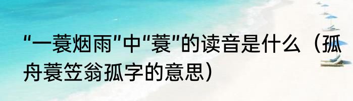 “一蓑烟雨”中“蓑”的读音是什么（孤舟蓑笠翁孤字的意思）