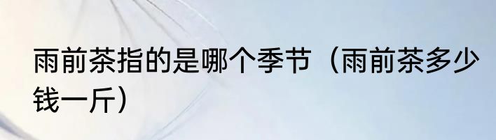 雨前茶指的是哪个季节（雨前茶多少钱一斤）