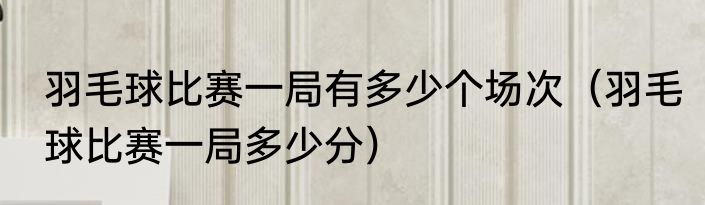 羽毛球比赛一局有多少个场次（羽毛球比赛一局多少分）