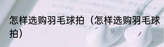 怎样选购羽毛球拍（怎样选购羽毛球拍）