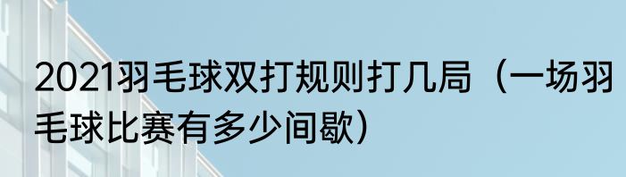2021羽毛球双打规则打几局（一场羽毛球比赛有多少间歇）