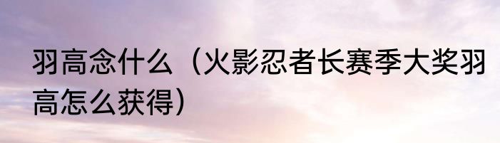 羽高念什么（火影忍者长赛季大奖羽高怎么获得）