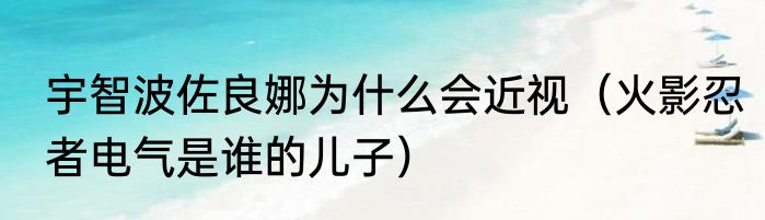 宇智波佐良娜为什么会近视（火影忍者电气是谁的儿子）