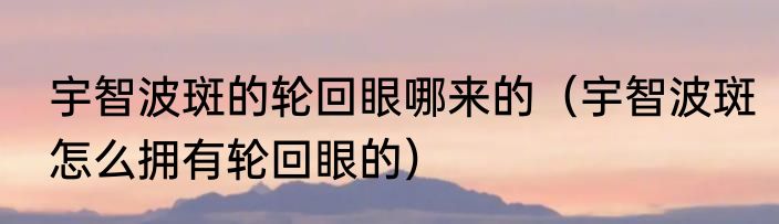 宇智波斑的轮回眼哪来的（宇智波斑怎么拥有轮回眼的）