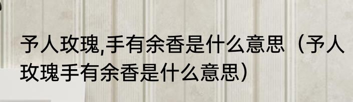 予人玫瑰,手有余香是什么意思（予人玫瑰手有余香是什么意思）
