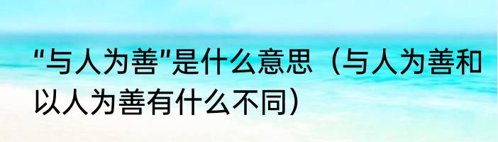 “与人为善”是什么意思（与人为善和以人为善有什么不同）