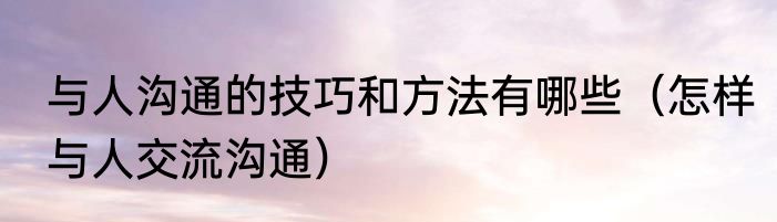 与人沟通的技巧和方法有哪些（怎样与人交流沟通）