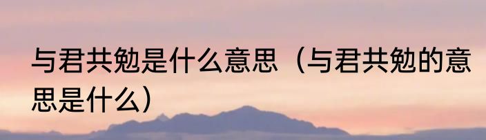 与君共勉是什么意思（与君共勉的意思是什么）
