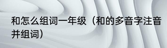 和怎么组词一年级（和的多音字注音并组词）