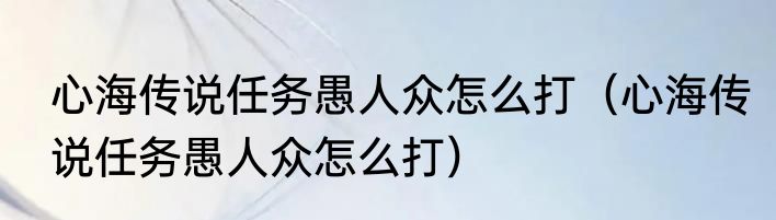 心海传说任务愚人众怎么打（心海传说任务愚人众怎么打）