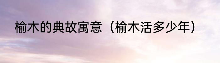 榆木的典故寓意（榆木活多少年）
