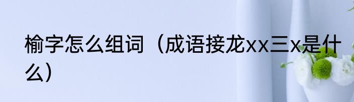 榆字怎么组词（成语接龙xx三x是什么）