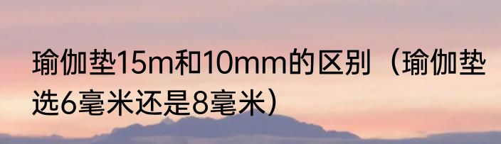 瑜伽垫15m和10mm的区别（瑜伽垫选6毫米还是8毫米）