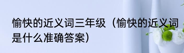 愉快的近义词三年级（愉快的近义词是什么准确答案）