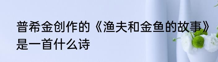 普希金创作的《渔夫和金鱼的故事》是一首什么诗