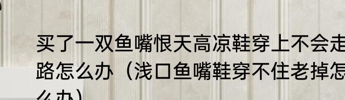 买了一双鱼嘴恨天高凉鞋穿上不会走路怎么办（浅口鱼嘴鞋穿不住老掉怎么办）
