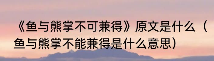 《鱼与熊掌不可兼得》原文是什么（鱼与熊掌不能兼得是什么意思）