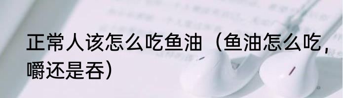 正常人该怎么吃鱼油（鱼油怎么吃，嚼还是吞）