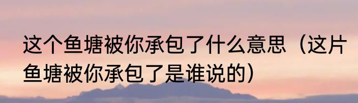 这个鱼塘被你承包了什么意思（这片鱼塘被你承包了是谁说的）