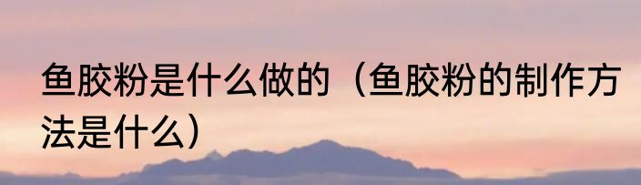 鱼胶粉是什么做的（鱼胶粉的制作方法是什么）