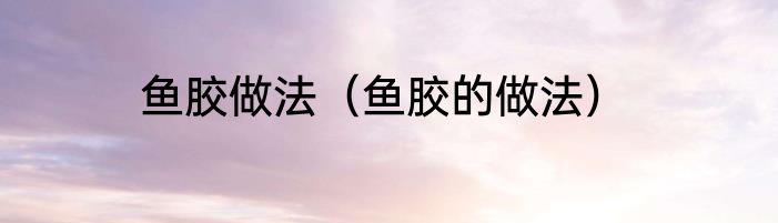 鱼胶做法（鱼胶的做法）