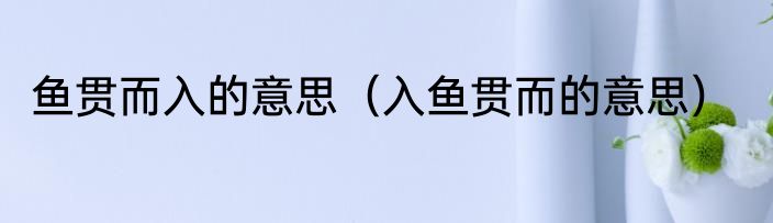 鱼贯而入的意思（入鱼贯而的意思）