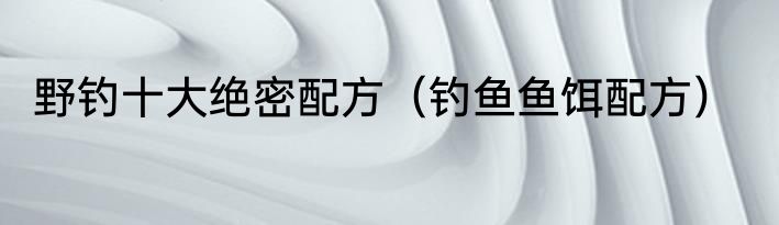 野钓十大绝密配方（钓鱼鱼饵配方）