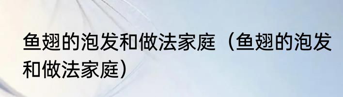 鱼翅的泡发和做法家庭（鱼翅的泡发和做法家庭）