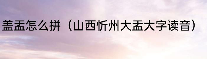 盖盂怎么拼（山西忻州大盂大字读音）
