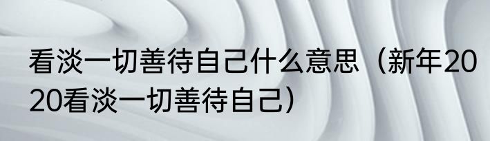 看淡一切善待自己什么意思（新年2020看淡一切善待自己）