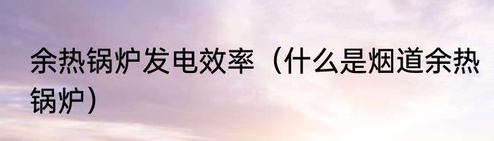 余热锅炉发电效率（什么是烟道余热锅炉）