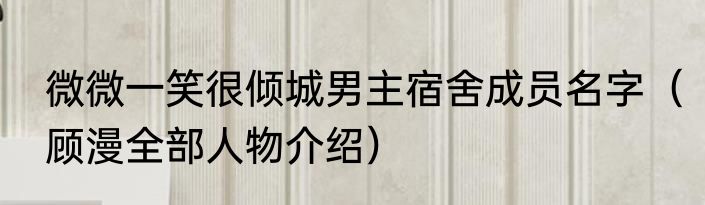 微微一笑很倾城男主宿舍成员名字（顾漫全部人物介绍）
