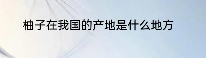 柚子在我国的产地是什么地方