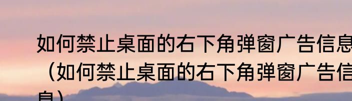 如何禁止桌面的右下角弹窗广告信息（如何禁止桌面的右下角弹窗广告信息）