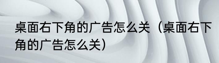 桌面右下角的广告怎么关（桌面右下角的广告怎么关）