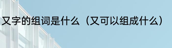 又字的组词是什么（又可以组成什么）