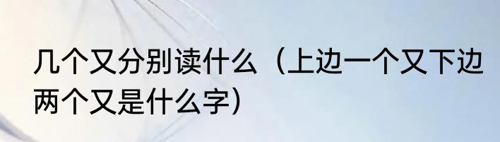 几个又分别读什么（上边一个又下边两个又是什么字）