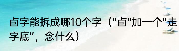 卣字能拆成哪10个字（“卣”加一个“走字底”，念什么）