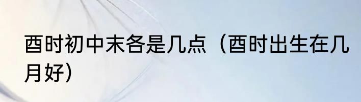 酉时初中末各是几点（酉时出生在几月好）