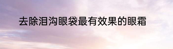 去除泪沟眼袋最有效果的眼霜