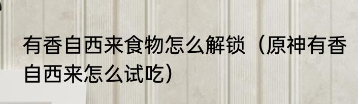 有香自西来食物怎么解锁（原神有香自西来怎么试吃）