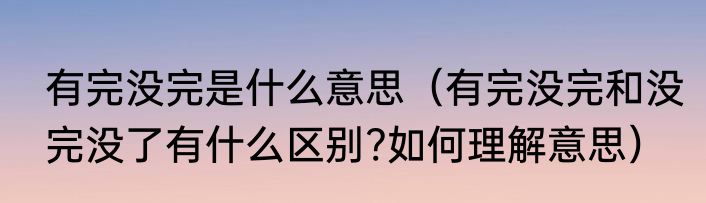 有完没完是什么意思（有完没完和没完没了有什么区别?如何理解意思）