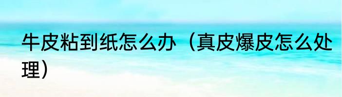 牛皮粘到纸怎么办（真皮爆皮怎么处理）