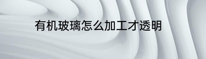 有机玻璃怎么加工才透明