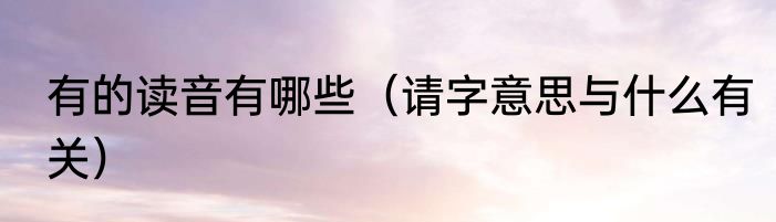 有的读音有哪些（请字意思与什么有关）