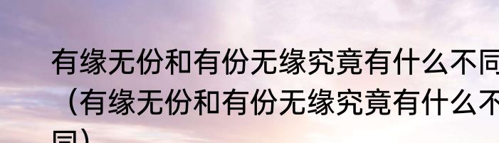 有缘无份和有份无缘究竟有什么不同（有缘无份和有份无缘究竟有什么不同）