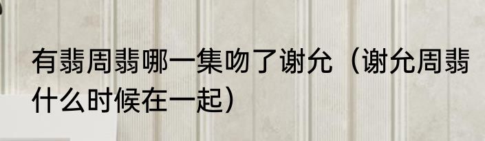 有翡周翡哪一集吻了谢允（谢允周翡什么时候在一起）