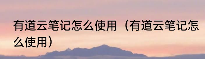 有道云笔记怎么使用（有道云笔记怎么使用）